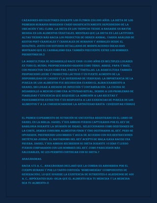 cazadores-recolectores durante los últimos 250.000 años. La dieta de los
primeros humanos modernos varió significativamente dependiendo de la
ubicación y del clima. La dieta en los trópicos tiende a basarse en mayor
medida en los alimentos vegetales, mientras que la dieta en las latitudes
altas tienden más hacia los productos de origen animal. Varios análisis de
restos post-craneales y craneales de humanos y animales desde el
Neolítico, junto con estudios detallados de modificaciones óseas han
mostrado que el canibalismo era también frecuente entre los hombres
prehistóricos.5
La agricultura se desarrolló hace unos 10.000 años en múltiples lugares
en todo el mundo, proporcionando granos como trigo, arroz, papa y maíz,
con productos tales como pan, pasta y tortillas. La agricultura también
proporcionó leche y productos lácteos y un fuerte aumento de la
disponibilidad de carnes y la diversidad de verduras. La importancia de la
pureza de los alimentos fue reconocida cuando el almacenamiento a
granel dio lugar a riesgos de infección y contaminación. La cocina se
desarrolló a menudo como una actividad ritual, debido a los problemas de
fiabilidad y eficiencia que requiere la adhesión a las recetas y
procedimientos estrictos y en respuesta a las exigencias de pureza de los
alimentos y a la coherenciaDesde la antigüedad hasta 1900[editar código]
El primer experimento de nutrición se encuentra registrado en el Libro de
Daniel en la Biblia. Daniel y sus amigos fueron capturados por el rey de
Babilonia durante la invasión de Israel. Seleccionados como servidores de
la corte, debían consumir alimentos finos y vino destinados al rey. Pero se
opusieron, prefiriendo legumbres y agua de acuerdo con sus restricciones
dietéticas judías. El mayordomo del rey aceptó de mala gana hacer una
prueba. Daniel y sus amigos recibieron su dieta durante 10 días y luego
fueron comparados con los hombres del rey. Como parecieron más
saludables, se les permitió continuar con su dieta.7
Anaxágoras.
Hacia 475 a. C., Anaxágoras declaró que la comida es absorbida por el
cuerpo humano y por lo tanto contenía "homeomerías" (componentes de
generación), lo que sugiere la existencia de nutrientes.6 Alrededor de 400
a. C., Hipócrates dijo: «Deja que el alimento sea tu medicina y la medicina
sea tu alimento».8
 