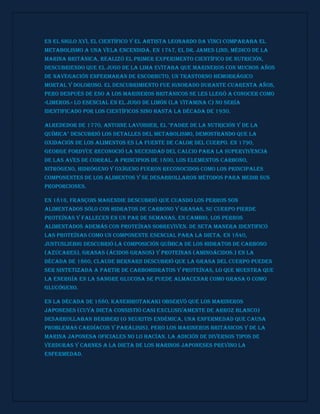 En el siglo XVI, el científico y el artista Leonardo da Vinci comparaba el
metabolismo a una vela encendida. En 1747, el Dr. James Lind, médico de la
marina británica, realizó el primer experimento científico de nutrición,
descubriendo que el jugo de la Lima evitaba que marineros con muchos años
de navegación enfermaran de escorbuto, un trastorno hemorrágico
mortal y doloroso. El descubrimiento fue ignorado durante cuarenta años,
pero después de eso a los marineros británicos se les llegó a conocer como
«limeros.» Lo esencial en el jugo de limón (la vitamina C) no sería
identificado por los científicos sino hasta la década de 1930.
Alrededor de 1770, Antoine Lavoisier, el "Padre de la Nutrición y de la
Química" descubrió los detalles del metabolismo, demostrando que la
oxidación de los alimentos es la fuente de calor del cuerpo. En 1790,
George Fordyce reconoció la necesidad del calcio para la supervivencia
de las aves de corral. A principios de 1800, los elementos carbono,
nitrógeno, hidrógeno y oxígeno fueron reconocidos como los principales
componentes de los alimentos y se desarrollaron métodos para medir sus
proporciones.
En 1816, François Magendie descubrió que cuando los perros son
alimentados sólo con hidratos de carbono y grasas, su cuerpo pierde
proteínas y fallecen en un par de semanas, en cambio, los perros
alimentados además con proteínas sobreviven. De seta manera identificó
las proteínas como un componente esencial para la dieta. En 1840,
JustusLiebig descubrió la composición química de los hidratos de carbono
(azúcares), grasas (ácidos grasos) y proteínas (aminoácidos.) En la
década de 1860, Claude Bernard descubrió que la grasa del cuerpo pueden
ser sintetizada a partir de carbohidratos y proteínas, lo que muestra que
la energía en la sangre glucosa se puede almacenar como grasa o como
glucógeno.
En la década de 1880, KanehiroTakaki observó que los marineros
japoneses (cuya dieta consistió casi exclusivamente de arroz blanco)
desarrollaban beriberi (o neuritis endémica, una enfermedad que causa
problemas cardíacos y parálisis), pero los marineros británicos y de la
marina japonesa oficiales no lo hacían. La adición de diversos tipos de
verduras y carnes a la dieta de los marinos japoneses previno la
enfermedad.
 