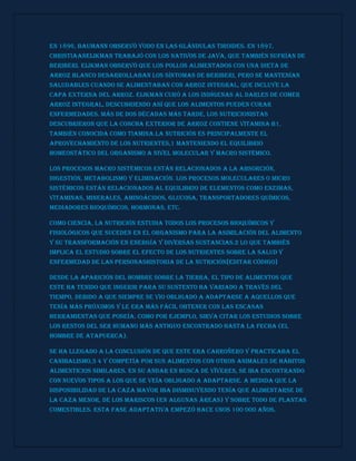 En 1896, Baumann observó yodo en las glándulas tiroides. En 1897,
ChristiaanEijkman trabajó con los nativos de Java, que también sufrían de
beriberi. Eijkman observó que los pollos alimentados con una dieta de
arroz blanco desarrollaban los síntomas de beriberi, pero se mantenían
saludables cuando se alimentaban con arroz integral, que incluye la
capa externa del arroz. Eijkman curó a los indígenas al darles de comer
arroz integral, descubriendo así que los alimentos pueden curar
enfermedades. Más de dos décadas más tarde, los nutricionistas
descubrieron que la concha exterior de arroz contiene vitamina B1,
también conocida como tiamina.La nutrición es principalmente el
aprovechamiento de los nutrientes,1 manteniendo el equilibrio
homeostático del organismo a nivel molecular y macro sistémico.
Los procesos macro sistémicos están relacionados a la absorción,
digestión, metabolismo y eliminación. Los procesos moleculares o micro
sistémicos están relacionados al equilibrio de elementos como enzimas,
vitaminas, minerales, aminoácidos, glucosa, transportadores químicos,
mediadores bioquímicos, hormonas, etc.
Como ciencia, la nutrición estudia todos los procesos bioquímicos y
fisiológicos que suceden en el organismo para la asimilación del alimento
y su transformación en energía y diversas sustancias.2 Lo que también
implica el estudio sobre el efecto de los nutrientes sobre la salud y
enfermedad de las personasHistoria de la nutrición[editar código]
Desde la aparición del hombre sobre la tierra, el tipo de alimentos que
este ha tenido que ingerir para su sustento ha variado a través del
tiempo, debido a que siempre se vio obligado a adaptarse a aquellos que
tenía más próximos y le era más fácil obtener con las escasas
herramientas que poseía. Como por ejemplo, sirva citar los estudios sobre
los restos del ser humano más antiguo encontrado hasta la fecha (el
hombre de Atapuerca).
Se ha llegado a la conclusión de que este era carroñero y practicaba el
canibalismo,3 4 y competía por sus alimentos con otros animales de hábitos
alimenticios similares. En su andar en busca de víveres, se iba encontrando
con nuevos tipos a los que se veía obligado a adaptarse. A medida que la
disponibilidad de la caza mayor iba disminuyendo tenía que alimentarse de
la caza menor, de los mariscos (en algunas áreas) y sobre todo de plantas
comestibles. Esta fase adaptativa empezó hace unos 100 000 años.
 