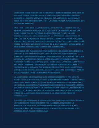 Los últimos seres humanos que sufrieron estas restricciones, hace unos 30
000 años, fueron los habitantes de unas zonas muy determinadas (dos
regiones del Oriente Medio). Sin embargo, en la península ibérica hace
menos de 20 000 años (Freeman, 1981) la carne todavía suponía más del 50 %
de la dieta habitual.
Hace unos 12 000 años (Cavalli-Sforza, 1981; Trowell, 1981) se inicia la
primera revolución agrícola. Esto conlleva a la disponibilidad de una
nueva fuente fija de proteínas. Debemos tener en cuenta la gran
variabilidad en las cifras referidas a lo obtenido en las cosechas; se
trata de una alimentación irregular que alterna con épocas de hambre.
El resultado final de las recolecciones se veía muy afectado por el clima,
contra el cual era muy difícil luchar. El almacenamiento de sobrantes, en
años buenos de producción, tampoco era el más eficaz.
Los humanos han evolucionado como omnívoros cazadores-recolectores a
lo largo de los pasados 250 000 años. La dieta del humano moderno
temprano varió significativamente dependiendo de la localidad y el clima.
La dieta en los trópicos tiende a estar basada preferentemente en
alimentos vegetales, mientras que la dieta en las latitudes altas tienden
más hacia los productos animales. El análisis de restos craneales y
poscraneales de humanos y de animales del Neolítico, junto con estudios
detallados de modificación ósea han mostrado que el canibalismo también
estuvo presente entre los humanos prehistóricos.
La agricultura se desarrolló hace aproximadamente 10 000 años en
múltiples localidades a través del mundo, proporcionando cereales tales
como trigo, arroz y maíz junto con alimentos básicos tales como el pan y
la pasta. La agricultura también proporcionó leche y productos lácteos,
e incrementó marcadamente la disponibilidad de carnes y la diversidad de
vegetales. La importancia de la pureza de los alimentos fue reconocida
cuando el almacenaje masivo condujo a la aparición de casos de
contaminación.
El cocinar se desarrolló a menudo como una actividad ritualista, debido a
la preocupación por su eficiencia y su fiabilidad, requiriendo la
adherencia a recetas y procedimientos estrictos en respuesta a la
demanda de pureza y consistencia en el alimento.Controversias de la
nutrición en los países occidentales
 