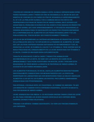 Fuentes de consumo de energía diaria a nivel global5 diferenciando entre
países desarrollados y países en vías de desarrollo. El hecho de que los
hábitos de consumo en los países en vías de desarrollo (aproximadamente
el 90 % de la población global) van a cambiar hacia una dieta con
proporciones elevadas de productos de origen animal hace suponer que
agravará el problema ecológico de una agricultura basada en productos
de origen animal que usan aproximadamente 10 veces[cita requerida] la
energía requerida para un equivalente en productos veganos.Disparidad
en la disponibilidad de alimentos en los países desarrollados y en las
poblaciones del Tercer Mundo, que padecen hambre y pobreza.
Aún no se ha determinado la cantidad recomendada de productos lácteos
en la población adulta y su situación en la pirámide de alimentos. Se sabe
que los lácteos contienen grasas saturadas no recomendables y que al
desnatar la leche, se elimina el calcio y la vitamina D. Tiene sentido que se
haga publicidad del enriquecimiento de la leche desnatada con vitamina D
o calcio, cuando es obligado dicha suplementación.
Todavía se desconoce cuánta carne y productos animales son
recomendables en la dieta. Se sabe que la ingesta de carne no es
imprescindible y que puede sustituirse con huevos, leche y pescado [cita
requerida]. De todos modos la ingesta de proteínas de origen animal es
excesiva en los países desarrollados.
Los alimentos funcionales, es decir, aquellos alimentos manufacturados
industrialmente enriquecidos con micronutrientes que la ciencia ha
demostrado en laboratorio que son beneficiosos para la salud o aquellos
alimentos a los que se les elimina los nocivos. Por ejemplo: Margarinas
enriquecidas con fitoestrógenos.
Pan integral «con bajo nivel de colesterol»: su nombre es absurdo, ya que
los hidratos de carbono nunca contienen colesterol, excepto si hacen el
pan con grasas de origen animal.
Leche «enriquecida con omega 3»: es necesario ingerir varios litros de leche
al día para consumir los ácidos grasos esenciales que contiene media
sardina (aunque fuera enlatada).
Yogures «con bífidus»: nombre redundante, ya todo los yogures normales
los contienen.
 