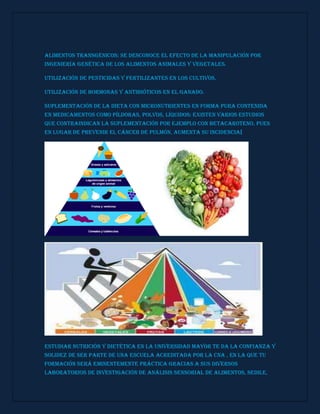 Alimentos transgénicos: se desconoce el efecto de la manipulación por
ingeniería genética de los alimentos animales y vegetales.
Utilización de pesticidas y fertilizantes en los cultivos.
Utilización de hormonas y antibióticos en el ganado.
Suplementación de la dieta con micronutrientes en forma pura contenida
en medicamentos como píldoras, polvos, líquidos: existen varios estudios
que contraindican la suplementación por ejemplo con betacaroteno, pues
en lugar de prevenir el cáncer de pulmón, aumenta su incidencia[
Estudiar Nutrición y Dietética en la Universidad Mayor te da la confianza y
solidez de ser parte de una Escuela acreditada por la CNA , en la que tu
formación será eminentemente práctica gracias a sus diversos
laboratorios de investigación de Análisis Sensorial de Alimentos, SEDILE,
 