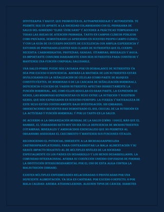 Ditoterapia y HACCP, que promueven el autoaprendizaje y autogestión. Te
permite ser un aporte a la sociedad colaborando con el programa de
salud del Gobierno “eliGe vivir sano” y acceder a prácticas tempranas en
todas las áreas de atención primaria, tanto en campos clínicos públicos
como privados, demostrando lo aprendido en nuestro propio Campo Clínico ,
y con la guía de un cuerpo docente de excelencia con amplia experiencia y
estudios de postgrado.Existen seis clases de nutrientes que el cuerpo
necesita: carbohidratos, proteínas, grasas, vitaminas, minerales y agua.
Es importante consumir diariamente esos seis nutrientes para construir y
mantener una función corporal saludable.
Una salud pobre puede ser causada por un desbalance de nutrientes ya
sea por exceso o deficiencia. Además la mayoría de los nutrientes están
involucrados en la señalización de células (como parte de bloques
constituyentes, de hormonas o de la cascada de señalización hormonal),
deficiencia o exceso de varios nutrientes afectan indirectamente la
función hormonal. Así, como ellos regulan en gran parte, la expresión de
genes, las hormonas representan un nexo entre la nutrición y nuestros
genes, que son expresados en nuestro fenotipo. La fuerza y naturaleza de
este nexo están continuamente bajo investigación, sin embargo,
observaciones recientes han demostrado el rol crucial de la nutrición en
la actividad y función hormonal y por lo tanto en la salud.
De acuerdo a la Organización Mundial de la Salud [(WHO: 1996)], más que el
hambre, el verdadero reto hoy en día es la deficiencia de micronutrientes
(vitaminas, minerales y aminoácidos esenciales) que no permiten al
organismo asegurar el crecimiento y mantener sus funciones vitales.
Reconociendo el potencial inherente a la microalgaSpirulina
(Arthrospiraplatensis), para contrarrestar la mala alimentación y su
grave impacto negativo al de múltiples niveles de la sociedad
especialmente en los países en desarrollo y los menos desarrollados, la
comunidad internacional afirma su convicción uniendo esfuerzos de formar
la institución intergubernamental por el uso de esta alga contra la
malnutrición (IIMSAM).
Existen múltiples enfermedades relacionadas o provocadas por una
deficiente alimentación, ya sea en cantidad, por exceso o defecto, o por
mala calidad: anemia aterosclerosis. Algunos tipos de cáncer. Diabetes
 