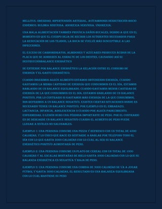 mellitus. obesidad. hipertensión arterial. avitaminosis desnutrición bocio
endémico. bulimia nerviosa. anorexia nerviosa. vigorexia.
Una mala alimentación también provoca daños bucales, debido a que en el
momento en que el cuerpo deja de recibir los nutrientes necesarios para
la renovación de los tejidos, la boca se vuelve más susceptible a las
infecciones.
El exceso de carbohidratos, almidones y azúcares producen ácidos de la
placa que se adhieren al esmalte de los dientes, causando así su
destrucciónBalance energético
Se entiende por balance energético la relación entre el consumo de
energía y el gasto energético.
Cuando ingerimos algún alimento estamos obteniendo energía, cuando
gastamos la misma cantidad de energía que consumimos en el día, estamos
hablando de un balance equilibrado, cuando gastamos menor cantidad de
energía de la que consumimos en el día, estamos hablando de un balance
positivo, por lo contrario si gastamos más energía de la que consumimos,
nos referimos a un balance negativo. Existen ciertas situaciones donde es
necesario tener un balance positivo, por ejemplo en el embarazo,
lactancia, infancia, adolescencia o cuando por algún padecimiento,
enfermedad, o lesión hubo una pérdida importante de peso. Por el contrario
es de desearse un balance negativo cuando el aumento de peso puede
llegar a niveles no saludables.
Ejemplo 1: una persona consume una pizza y refresco con un total de 4000
calorías, y lo único que hace es sentarse a hablar por teléfono todo el
día con lo que gasta 2000 calorías con lo cual al ser su balance
energético positivo aumentará de peso.
Ejemplo 2: una persona consume un plato de cereal con un total de 1000
calorías y al escalar montañas de hielo gasta 3000 calorías con lo que su
balanza energética es negativa y baja de peso.
Ejemplo 3: una persona consume una comida de 3000 calorías se va a jugar
fútbol y gasta 3000 calorías, el resultado es una balanza equilibrada
con lo cual mantiene su peso
 