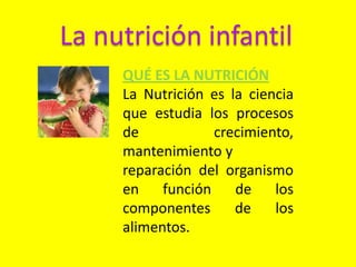 La nutrición infantil
QUÉ ES LA NUTRICIÓN
La Nutrición es la ciencia
que estudia los procesos
de crecimiento,
mantenimiento y
reparación del organismo
en función de los
componentes de los
alimentos.
 
