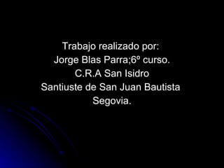 Trabajo realizado por:  Jorge Blas Parra;6º curso. C.R.A San Isidro Santiuste de San Juan Bautista  Segovia. 