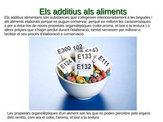 Els additius als alimentsEls additius als aliments
Els additius alimentaris són substàncies que s'afegeixen intencionadament a les begudes i
als aliments elaborats perquè es puguin conservar, perquè en millorin les característiques
o per a dotar-los de noves propietats organolèptiques (color,aroma, el tast o la textura ) o
altres pròpies que s'hagin perdut durant l'elaboració; també serveixen per millorar o
facilitar el seu procés d'elaboració o conservació
Les propietats organolèptiques d'un aliment són les que es poden percebre pels òrgans
dels sentits, com ara el color, l'aroma, el tast o la textura
 