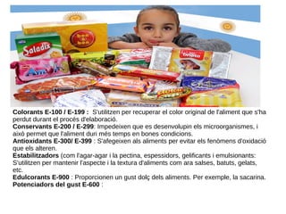 Colorants E-100 / E-199 : S'utilitzen per recuperar el color original de l'aliment que s'ha
perdut durant el procés d'elaboració.
Conservants E-200 / E-299: Impedeixen que es desenvolupin els microorganismes, i
això permet que l'aliment duri més temps en bones condicions.
Antioxidants E-300/ E-399 : S'afegeixen als aliments per evitar els fenòmens d'oxidació
que els alteren.
Estabilitzadors (com l'agar-agar i la pectina, espessidors, gelificants i emulsionants:
S'utilitzen per mantenir l'aspecte i la textura d'aliments com ara salses, batuts, gelats,
etc.
Edulcorants E-900 : Proporcionen un gust dolç dels aliments. Per exemple, la sacarina.
Potenciadors del gust E-600 :
 