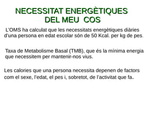 NECESSITAT ENERGÈTIQUESNECESSITAT ENERGÈTIQUES
DEL MEU COSDEL MEU COS
Taxa de Metabolisme Basal (TMB), que és la mínima energia
que necessitem per mantenir-nos vius.
Les calories que una persona necessita depenen de factors
com el sexe, l’edat, el pes i, sobretot, de l’activitat que fa.
L’OMS ha calculat que les necessitats energètiques diàries
d’una persona en edat escolar són de 50 Kcal. per kg de pes.
 