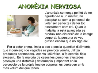ANORÈXIA NERVIOSAANORÈXIA NERVIOSA
Per a estar prima, limita a poc a poc la quantitat d'aliments
que ingerixen; i de vegades es provoca vòmits, utilitza
productes aprimadors, laxants i diürètics, o fa exercici físic
excessiu. En la majoria de casos les persones afectades
pateixen una distorsió ( deformació ) important en la
percepció de la pròpia imatge corporal: es perceben amb
més volum del que tenen.
L'anorèxia comença pel fet de no
agradar-se a un mateix, no
acceptar-se com a persona i de
voler ser perfecte i de fer tot
exactament com cal. Quan la
malaltia ja està avançada es
produïx una distorsió de la imatge
corporal: la persona es veu
grassa encara que no siga així.
 