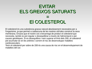 EVITAREVITAR
ELS GREIXOS SATURATSELS GREIXOS SATURATS
==
El COLESTEROLEl COLESTEROL
El colesterol és una substància grassa natural absolutament necessària per a
l'organisme, ja que permet a cadascuna de les nostres cèl·lules construir la seva
membrana. Encara que el nostre cos s'encarrega de produir el colesterol que
necessita, també es pot regular o desequilibrar a través de l'alimentació o per
causes genètiques. Si es desequilibra i vam superar el límit dels 200, el colesterol
pot acumular-se en les artèries i correm el risc de desenvolupar malalties
cardiovasculars.
Tenir el colesterol per sobre de 200 és una causa de risc en el desenvolupament de
malalties del cor.
 