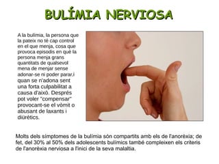 BULÍMIA NERVIOSABULÍMIA NERVIOSA
Molts dels símptomes de la bulímia són compartits amb els de l'anorèxia; de
fet, del 30% al 50% dels adolescents bulímics també compleixen els criteris
de l'anorèxia nerviosa a l'inici de la seva malaltia.
A la bulímia, la persona que
la pateix no té cap control
en el que menja, cosa que
provoca episodis en què la
persona menja grans
quantitats de qualsevol
mena de menjar sense
adonar-se ni poder parar,i
quan se n'adona sent
una forta culpabilitat a
causa d'això. Després
pot voler "compensar"
provocant-se el vòmit o
abusant de laxants i
diürètics.
 