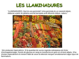 "LLAMINADURES. Què és una gominola? ▪Una gominola és un caramel elàstic,
elaborat a partir de gelatina animal barrejada amb diferents dolços, sabors."
LES LLAMINADURESLES LLAMINADURES
Són productes hipercalòrics. Si la quantitat de sucres ingerida sobrepassa els límits
d'emmagatzematge, l'excés de glucosa en sang es transforma en greix en el teixit adipós. S'ha
d'evitar especialment el creixent hàbit de veure la televisió menjant simultàniament algun tipus de
llaminadura.
 