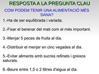 1.-Ha de ser equilibrada i variada.
2.-Fixar el berenar del mati com el més important.
3.-Menjar 5 peces de fruita al dia.
4.-Distribuir el menjar en cinc vegades al dia.
5.-Evitar aliments amb sucres refinats i greixos
saturats.
6.-Beure entre 1,5 o 2 llitres d'aigua al dia.
RESPOSTA A LA PREGUNTA CLAURESPOSTA A LA PREGUNTA CLAU
COM PODEM TENIR UNA ALIMENTACIÓ MÉS
SANA?
 