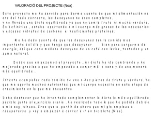 VALORACIÓ DEL PROJECTE (Noa)
E s t e p r o y e c t o m e h a s e r v i d o p a r a d a r m e c u e n t a d e q u e m i a l i m e n t a c i ó n n o
e r a d e l t o d o c o r r e c t a , l o s d e s a y u n o s n o e r a n c o m p l e t o s ,
y n o l l e v a b a u n a d i e t a e q u i l i b r a d a y a q u e n o c o m í a f r u t a n i m u c h a v e r d u r a .
E n d e f i n i t i v a , e s t a b a a p o r t a n d o a m i c u e r p o m á s g r a s a s d e l a s n e c e s a r i a s
y e s c a s o s h i d r a t o s d e c a r b o n o e i n s u f i c i e n t e s p r o t e í n a s .
M e h e d a d o c u e n t a d e q u e l o s d e s a y u n o s s o n l a c o m i d a m a s
i m p o r t a n t e d e l d í a y q u e t e n g o q u e d e s a y u n a r b i e n p a r a c a r g a r m e d e
e n e r g í a , a s í q u e c a d a m a ñ a n a d e s a y u n o d e u n c a f é c o n l e c h e , t o s t a d a s y u n
z u m o n a t u r a l .
D e s d e q u e e m p e z a m o s e l p r o y e c t o , m i d i e t a h a i d o c a m b i a n d o y h e
m e j o r a d o g r a c i a s a q u e h e e m p e z a d o a c o m e r m á s s a n o y d e u n a m a n e r a
m á s e q u i l i b r a d a .
I n t e n t o a c o m p a ñ a r c a d a c o m i d a d e u n a o d o s p i e z a s d e f r u t a y v e r d u r a . Y a
q u e m e a p o r t a m u c h o s n u t r i e n t e s q u e m i c u e r p o n e c e s i t a e n e s t a e t a p a d e
c r e c i m i e n t o e n l a q u e m e e n c u e n t r o
D e b o d e s t a c a r q u e h e i n t e n t a d o c o m p l e m e n t a r l a d i e t a l o m á s e q u i l i b r a d a
p o s i b l e j u n t o a l e j e r c i c i o d i a r i o , h e r e a l i z a d o t o d o lo q u e h e p o d i d o d e b i d o
a m i s e s g u i n c e s . C r e o q u e a p a r t i r d e a h o r a q u e m i p i e e m p i e z a a
r e c u p e r a r s e y v o y a e m p e z a r a c o r r e r e i r e n b i c i c l e t a .( N o a )
 