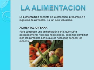 La alimentación consiste en la obtención, preparación e  ingestión de alimentos. Es  un acto voluntario.ALIMENTACION SANAPara conseguir una alimentación sana, que cubra adecuadamente nuestras necesidades, debemos combinar bien los alimentos por lo que es necesario conocer los nutrientes que contienen.LA ALIMENTACION