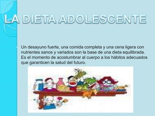 LA DIETA ADOLESCENTEUn desayuno fuerte, una comida completa y una cena ligera con nutrientes sanos y variados son la base de una dieta equilibrada. Es el momento de acostumbrar al cuerpo a los hábitos adecuados que garanticen la saluddel futuro.