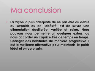    La façon la plus adéquate de ne pas être au dèbut
    du surpoids ou de l’obésité, est de suivre une
    alimentation équilibrée, varitée et saine. Nous
    pouvons nous permettre un quelques extras, ou
    nous accorder un caprice très de temps en temps.
    Changer des habitudes de manière progressive il
    est la meilleure alternative pour maintenir le poids
    idéal et un corp sain.
 