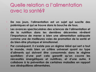    De nos jours, l’alimentation est un sujet qui suscite des
    polémiques et qui se trouve dans la bouche de tous.
   Les avances spectaculaires des sciences de l’alimentation et
    de la nutrition dans les dernières décennies révèlent
    l’importance de mener a bien une alimentation adéquate
    comme une de meilleures voies de promotion de la santé et
    du bien-être physique et émotionnel.
   Par conséquent, il n’existe pas un régime idéal qui sert a tout
    le monde, mais bien un critère universel quant au type
    d’aliments qui doivent être consommés dans le régime
    quotidien: d’une part cela garantit qu’on couvre les
    nécessités ènergétiques et nutritives, et d’une autre, il
    collabore à la prévention de certaines maladies en rapport
    aux déséquilibres alimentaires.
 