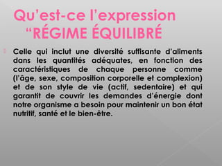 Qu’est-ce l’expression
     “RÉGIME ÉQUILIBRÉ
   Celle qui inclut une diversité suffisante d’aliments
    dans les quantités adéquates, en fonction des
    caractéristiques de chaque personne comme
    (l’âge, sexe, composition corporelle et complexion)
    et de son style de vie (actif, sedentaire) et qui
    garantit de couvrir les demandes d’énergie dont
    notre organisme a besoin pour maintenir un bon état
    nutritif, santé et le bien-être.
 
