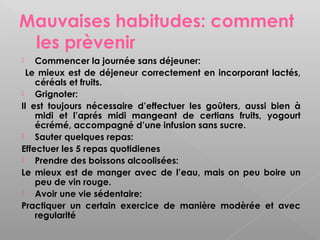 Mauvaises habitudes: comment
 les prèvenir
   Commencer la journée sans déjeuner:
  Le mieux est de déjeneur correctement en incorporant lactés,
    céréals et fruits.
   Grignoter:
Il est toujours nécessaire d’effectuer les goûters, aussi bien à
    midi et l’aprés midi mangeant de certians fruits, yogourt
    écrémé, accompagné d’une infusion sans sucre.
   Sauter quelques repas:
Effectuer les 5 repas quotidienes
   Prendre des boissons alcoolisées:
Le mieux est de manger avec de l’eau, mais on peu boire un
    peu de vin rouge.
   Avoir une vie sédentaire:
Practiquer un certain exercice de manière modèrée et avec
    regularité
 