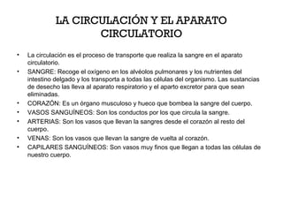 LA CIRCULACIÓN Y EL APARATO
CIRCULATORIO
•
•

•
•
•
•
•

La circulación es el proceso de transporte que realiza la sangre en el aparato
circulatorio.
SANGRE: Recoge el oxígeno en los alvéolos pulmonares y los nutrientes del
intestino delgado y los transporta a todas las células del organismo. Las sustancias
de desecho las lleva al aparato respiratorio y el aparto excretor para que sean
eliminadas.
CORAZÓN: Es un órgano musculoso y hueco que bombea la sangre del cuerpo.
VASOS SANGUÍNEOS: Son los conductos por los que circula la sangre.
ARTERIAS: Son los vasos que llevan la sangres desde el corazón al resto del
cuerpo.
VENAS: Son los vasos que llevan la sangre de vuelta al corazón.
CAPILARES SANGUÍNEOS: Son vasos muy finos que llegan a todas las células de
nuestro cuerpo.

 