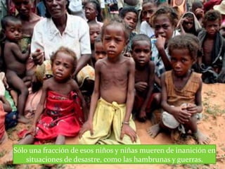 Sólo una fracción de esos niños y niñas mueren de inanición en
situaciones de desastre, como las hambrunas y guerras.
 
