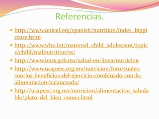 Referencias.
 http://www.unicef.org/spanish/nutrition/index_bigpi
cture.html
 http://www.who.int/maternal_child_adolescent/topic
s/child/malnutrition/es/
 http://www.imss.gob.mx/salud-en-linea/nutricion
 http://www.usapeec.org.mx/nutricion/foro/cuales-
son-los-beneficios-del-ejercicio-combinado-con-la-
alimentacion-balanceada/
 http://usapeec.org.mx/nutricion/alimentacion_saluda
ble/plato_del_bien_comer.html
 