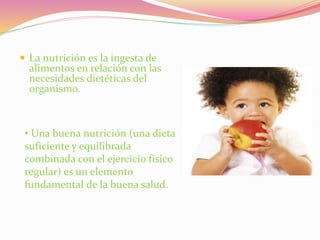  La nutrición es la ingesta de
alimentos en relación con las
necesidades dietéticas del
organismo.
• Una buena nutrición (una dieta
suficiente y equilibrada
combinada con el ejercicio físico
regular) es un elemento
fundamental de la buena salud.
 