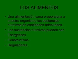 LOS ALIMENTOS
• Una alimentación sana proporciona a
nuestro organismo las sustancias
nutritivas en cantidades adecuadas.
• Las sustancias nutritivas pueden ser:
- Energéticas.
- Constructivas.
- Reguladoras.
 