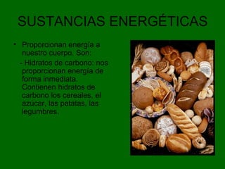 SUSTANCIAS ENERGÉTICAS
• Proporcionan energía a
nuestro cuerpo. Son:
- Hidratos de carbono: nos
proporcionan energía de
forma inmediata.
Contienen hidratos de
carbono los cereales, el
azúcar, las patatas, las
legumbres.
 