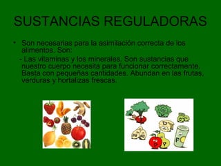 SUSTANCIAS REGULADORAS
• Son necesarias para la asimilación correcta de los
alimentos. Son:
- Las vitaminas y los minerales. Son sustancias que
nuestro cuerpo necesita para funcionar correctamente.
Basta con pequeñas cantidades. Abundan en las frutas,
verduras y hortalizas frescas.
 