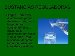 SUSTANCIAS REGULADORAS
- El agua. Forma las
dos terceras partes
de nuestro cuerpo, y
la perdemos
constantemente, a
través de la
respiración, del sudor
y de la orina. Para
reponerla, debemos
tomar de dos a tres
litros de agua al día.
 