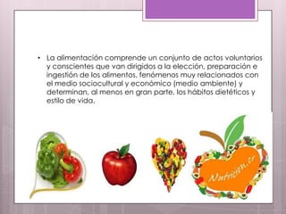 • La alimentación comprende un conjunto de actos voluntarios
  y conscientes que van dirigidos a la elección, preparación e
  ingestión de los alimentos, fenómenos muy relacionados con
  el medio sociocultural y económico (medio ambiente) y
  determinan, al menos en gran parte, los hábitos dietéticos y
  estilo de vida.
 