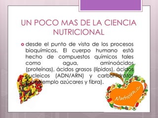 UN POCO MAS DE LA CIENCIA
      NUTRICIONAL
 desde  el punto de vista de los procesos
 bioquímicos. El cuerpo humano está
 hecho de compuestos químicos tales
 como           agua,           aminoácidos
 (proteínas), ácidos grasos (lípidos), ácidos
 nucleicos (ADN/ARN) y carbohidratos
 (por ejemplo azúcares y fibra).
 