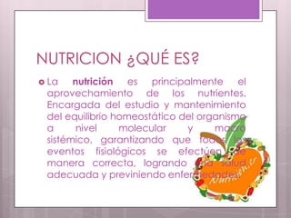 NUTRICION ¿QUÉ ES?
 La   nutrición es principalmente el
 aprovechamiento de los nutrientes.
 Encargada del estudio y mantenimiento
 del equilibrio homeostático del organismo
 a      nivel    molecular    y     macro
 sistémico, garantizando que todos los
 eventos fisiológicos se efectúen de
 manera correcta, logrando una salud
 adecuada y previniendo enfermedades.
 