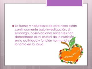 La fuerza y naturaleza de este nexo están
 continuamente bajo investigación, sin
 embargo, observaciones recientes han
 demostrado el rol crucial de la nutrición
 en la actividad y función hormonal y por
 lo tanto en la salud.
 