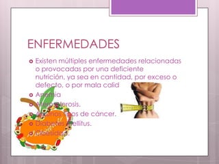 ENFERMEDADES
   Existen múltiples enfermedades relacionadas
    o provocadas por una deficiente
    nutrición, ya sea en cantidad, por exceso o
    defecto, o por mala calidad:
   Anemia
   Aterosclerosis.
   Algunos tipos de cáncer.
   Diabetes Mellitus.
   Obesidad.
 