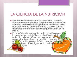 LA CIENCIA DE LA NUTRICION
   Muchas enfermedades comunes y sus síntomas
    frecuentemente pueden ser prevenidas o aliviadas
    con una buena nutrición; por esto, la ciencia de la
    nutrición intenta entender cómo y cuáles son los
    aspectos dietéticos específicos que influyen en la
    salud.
   El propósito de la ciencia de la nutrición es explicar
    la respuesta metabólica y fisiológica del cuerpo
    ante la dieta. Con los avances en biología
    molecular, bioquímica y genética, la ciencia de la
    nutrición está profundizando en el estudio del
    metabolismo, investigando la relación entre la
    dieta y la salud.
 