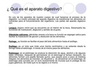 ¿ Qué es el aparato digestivo?
     Es uno de los aparatos de nuestro cuerpo de cual hacemos el proceso de la
     digestión. La misión principal del aparato digestivo es transformar los alimentos en
     nutrientes para el funcionamiento del organismo. Las partes del aparato digestivo
     son:

-    Lengua: órgano móvil que se encuentra en el interior de la boca. Desempeña las
     funciones de masticación, deglución y sentido de el gusto.

-    Glándulas salivares: glándulas anexas a la boca su función es segregar saliva para
     facilitar la masticación de glución y disolución de los alimentos.

-    Faringe: su función es facilitar el paso del bolo alimenticio hasta el esófago.

-    Esófago: es un tubo que mide unos treinta centímetros y se extiende desde la
     faringe hasta el estomago. A través de el mismo pasa los alimentos.

-    Estómago: en el estómago se produce la absorción de agua, alcohol y de algunas
     sales minerales. Después de permanecer en el estomago el tiempo necesario, los
     alimentos forman una papilla llamada quimo, que pasara poco a poco al intestino
     delgado; los alimentos se mezclan, se disuelven y se almacenan en el estómago. El
     estomago esta surcado por un duro revestimiento de mucosa que lo protege de los
     jugos gástricos, de modo que no se digiera a si mismo.
 