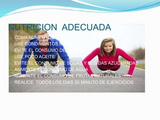 NUTRICION ADECUADA
 COMA ALIMENTOS DE TODOS LOS GRUPOS
 USE CONDIMENTOS NATURALES
 EVITE EL CONSUMO DE SODIO
 USE POCO ACEITE
 EVITE EL CONSUMO DE SODAS Y BEBIDAS AZUCARADAS
 AUMENTE EL CONSUMO DE AGUA
 AUMENTE EL CONSUMO DE FRUTAS NATURALES
 REALICE TODOS LOS DIAS 30 MINUTO DE EJERCICIOS
 