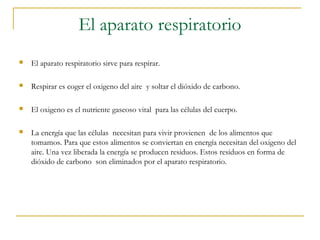 El aparato respiratorio
   El aparato respiratorio sirve para respirar.

   Respirar es coger el oxigeno del aire y soltar el dióxido de carbono.

   El oxigeno es el nutriente gaseoso vital para las células del cuerpo.

   La energía que las células necesitan para vivir provienen de los alimentos que
    tomamos. Para que estos alimentos se conviertan en energía necesitan del oxigeno del
    aire. Una vez liberada la energía se producen residuos. Estos residuos en forma de
    dióxido de carbono son eliminados por el aparato respiratorio.
 