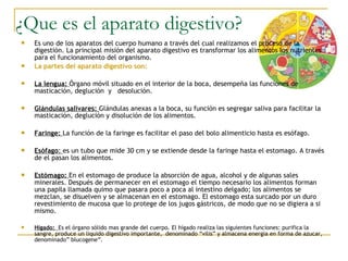 ¿Que es el aparato digestivo?
   Es uno de los aparatos del cuerpo humano a través del cual realizamos el proceso de la
    digestión. La principal misión del aparato digestivo es transformar los alimentos los nutrientes
    para el funcionamiento del organismo.
   La partes del aparato digestivo son:

   La lengua: Órgano móvil situado en el interior de la boca, desempeña las funciones de
    masticación, deglución y desolución.

   Glándulas salivares: Glándulas anexas a la boca, su función es segregar saliva para facilitar la
    masticación, deglución y disolución de los alimentos.

   Faringe: La función de la faringe es facilitar el paso del bolo alimenticio hasta es esófago.

   Esófago: es un tubo que mide 30 cm y se extiende desde la faringe hasta el estomago. A través
    de el pasan los alimentos.

   Estómago: En el estomago de produce la absorción de agua, alcohol y de algunas sales
    minerales. Después de permanecer en el estomago el tiempo necesario los alimentos forman
    una papila llamada quimo que pasara poco a poca al intestino delgado; los alimentos se
    mezclan, se disuelven y se almacenan en el estomago. El estomago esta surcado por un duro
    revestimiento de mucosa que lo protege de los jugos gástricos, de modo que no se digiera a si
    mismo.

   Hígado: Es el órgano sólido mas grande del cuerpo. El hígado realiza las siguientes funciones: purifica la
    sangre, produce un liquido digestivo importante, denominado “vilis” y almacena energia en forma de azucar,
    denominado” blucogene”.
 