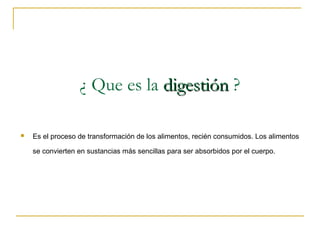 ¿ Que es la digestión ?

   Es el proceso de transformación de los alimentos, recién consumidos. Los alimentos

    se convierten en sustancias más sencillas para ser absorbidos por el cuerpo.
 
