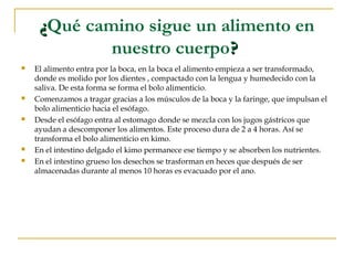 ¿Qué camino sigue un alimento en
             nuestro cuerpo?
   El alimento entra por la boca, en la boca el alimento empieza a ser transformado,
    donde es molido por los dientes , compactado con la lengua y humedecido con la
    saliva. De esta forma se forma el bolo alimenticio.
   Comenzamos a tragar gracias a los músculos de la boca y la faringe, que impulsan el
    bolo alimenticio hacia el esófago.
   Desde el esófago entra al estomago donde se mezcla con los jugos gástricos que
    ayudan a descomponer los alimentos. Este proceso dura de 2 a 4 horas. Así se
    transforma el bolo alimenticio en kimo.
   En el intestino delgado el kimo permanece ese tiempo y se absorben los nutrientes.
   En el intestino grueso los desechos se trasforman en heces que después de ser
    almacenadas durante al menos 10 horas es evacuado por el ano.
 