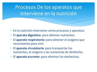 Procesos De los aparatos que
   interviene en la nutrición


En la nutrición interviene varios procesos y aparatos:
El aparato digestivo: para obtener nutrientes
El aparato respiratorio: para obtener el oxígeno que
necesitamos para vivir.
El aparato circulatorio: para transportar los
nutrientes, el oxígeno y las sustancias de deshecho.
El aparato excretor: para eliminar los deshechos.
 