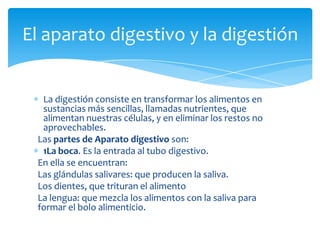 El aparato digestivo y la digestión


  La digestión consiste en transformar los alimentos en
  sustancias más sencillas, llamadas nutrientes, que
  alimentan nuestras células, y en eliminar los restos no
  aprovechables.
 Las partes de Aparato digestivo son:
  1La boca. Es la entrada al tubo digestivo.
 En ella se encuentran:
 Las glándulas salivares: que producen la saliva.
 Los dientes, que trituran el alimento
 La lengua: que mezcla los alimentos con la saliva para
 formar el bolo alimenticio.
 