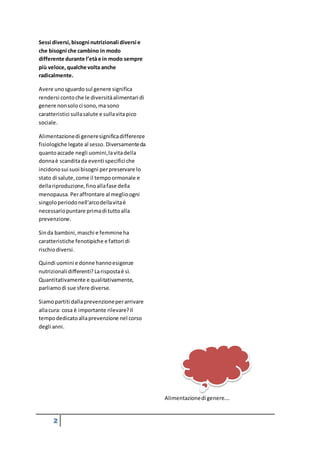 2
Sessi diversi,bisogni nutrizionali diversi e
che bisogni che cambino in modo
differente durante l’etàe in modo sempre
più veloce,qualche volta anche
radicalmente.
Avere unosguardo sul genere significa
rendersi contoche le diversitàalimentari di
genere nonsoloci sono,ma sono
caratteristici sullasalute e sullavitapico
sociale.
Alimentazionedi generesignificadifferenze
fisiologiche legate al sesso. Diversamenteda
quantoaccade negli uomini,lavitadella
donnaè scanditada eventi specifici che
incidonosui suoi bisogni perpreservare lo
stato di salute,come il tempoormonale e
dellariproduzione,finoallafase della
menopausa. Peraffrontare al meglioogni
singoloperiodonell’arcodellavitaè
necessariopuntare primadi tuttoalla
prevenzione.
Sinda bambini,maschi e femmineha
caratteristiche fenotipiche e fattori di
rischiodiversi.
Quindi uomini e donne hannoesigenze
nutrizionali differenti? Larispostaè sì.
Quantitativamente e qualitativamente,
parliamodi sue sfere diverse.
Siamopartiti dallaprevenzioneperarrivare
allacura: cosa è importante rilevare?Il
tempodedicatoallaprevenzione nel corso
degli anni.
Alimentazionedi genere….
 