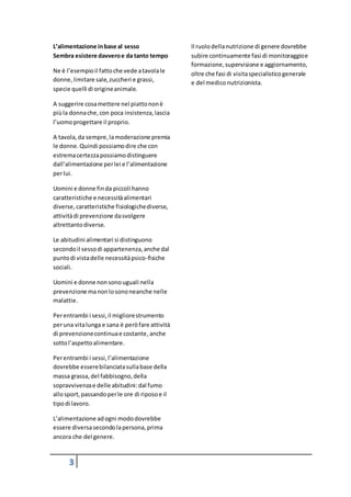 3
L’alimentazione inbase al sesso
Sembra esistere davveroe da tanto tempo
Ne è l’esempioil fattoche vede atavolale
donne,limitare sale,zuccheri e grassi,
specie quelli di origineanimale.
A suggerire cosamettere nel piattononè
piùla donnache,con poca insistenza,lascia
l’uomoprogettare il proprio.
A tavola,da sempre,lamoderazione premia
le donne.Quindi possiamodire che con
estremacertezzapossiamodistinguere
dall’alimentazione perlei e l’alimentazione
perlui.
Uomini e donne finda piccoli hanno
caratteristiche e necessitàalimentari
diverse,caratteristiche fisiologichediverse,
attivitàdi prevenzione dasvolgere
altrettantodiverse.
Le abitudini alimentari si distinguono
secondoil sessodi appartenenza,anche dal
puntodi vistadelle necessitàpsico-fisiche
sociali.
Uomini e donne nonsonouguali nella
prevenzione manonlosononeanche nelle
malattie.
Perentrambi i sessi,il migliorestrumento
peruna vitalunga e sana è peròfare attività
di prevenzionecontinuae costante,anche
sottol’aspettoalimentare.
Perentrambi i sessi,l’alimentazione
dovrebbe esserebilanciatasullabase della
massa grassa,del fabbisogno,della
sopravvivenzae delle abitudini:dal fumo
allosport,passandoperle ore di riposoe il
tipodi lavoro.
L’alimentazione adogni mododovrebbe
essere diversasecondolapersona,prima
ancora che del genere.
Il ruolodellanutrizione di genere dovrebbe
subire continuamente fasi di monitoraggioe
formazione,supervisione e aggiornamento,
oltre che fasi di visitaspecialisticogenerale
e del mediconutrizionista.
 