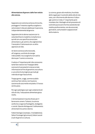 4
Alimentazione di genere:dalle fare notizie
alla scienza.
Sappiamoconestremacertezzaclinicache,
proteggere l’intestinosignificascegliere e
selezionare il cibopiùadattoperlapersona,
indipendentemente dal genere.
Sappiamoche le donne nasconocon la
volontàdi fare le modelle ole ballerine e
quindi conuna specificaconcezione
alimentare e,gli uomini,che voglionofare
l’avvocatoo l’astronautacon unaltro
approccioal cibo.
Un bene connessoallanecessità,
all’esigenza,unaforte di energia
indiscutibile:maasceglierlononsaràla
donnaper l’uomooviceversa.
Il valore e l’importanzadel cibo conoscono
tante fare notizie mal’impegnodella
scienzaè di sovrastarle le stesse errate
informazionial fine di garantire unacultura
e unostile di vitamigliore pertutti gli
individuidi ogni fasciad’età.
Troppa gente, aoggi,sommersadalle
continue fare notizie,nonhapiena
coscienzadi cosa mette nel piatto.Eil sesso
centra poco.
Perogni patologiae per ogni andamentodi
stile di vita,l’educazione alimentare gioca
molto.
L’alimentazione è il puntochiave peril
benessere umano.Tuttavia,lascienza
conferma:esigenzefisiologiche,biologiche
e sociali.Queste distinguono l’ordinamento
alimentare trauomoe donna.
Fattori biologici (esempio,il metabolismo);
fattori fisiologici (gliormoni);fattori sociali
(ruoli di genere e cultura).
La scienza,grazie allamedicina,hastilato
delle regoleperil controllodellostile di vita
sano, con riferimentoalle donnee il ciboe
agli uomini e il cibo.E’ importante però
ricordare che il dettagliodi tali procedure di
controllopuòessere fornitosolamente dal
medicoprofessionista,nondascienziati,
giornalisti,comunicatori oappassionati
dellamateria.
 